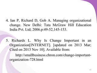 4. Ian P, Richard D, Gob A. Managing organizational
change. New Delhi: Tata McGraw Hill Education
India Pvt. Ltd; 2006.p:49-52,145-153.
5. Richards L. Why Is Change Important in an
Organization[INTERNET]. [updated on 2013 Mar;
Cited on 2013 Nov 10]. Available from:
http://smallbusiness.chron.com/change-important-
organization-728.html
42
 