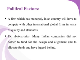 Political Factors:
• A firm which has monopoly in an country will have to
compete with other international global firms in terms
of quality and standards.
• Ex: Ambassador. Many Indian companies did not
bother to fund for the design and alignment and to
allocate funds and have lagged behind.
 