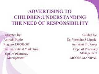 ADVERTISING TO
CHILDREN:UNDERSTANDING
THE NEED OF RESPONSIBILITY
Presented by:
Anirudh Kotlo
Reg. no:130606007
Pharmaceutical Marketing
Dept. of Pharmacy
Management
Guided by:
Dr. Virendra S Ligade
Assistant Professor
Dept. of Pharmacy
Management
MCOPS,MANIPAL
 