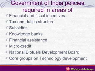 Government of India policies
required in areas of

Financial and fiscal incentives
Tax and duties structure
Subsidies
Knowledge banks
Financial assistance
Micro-credit
National Biofuels Development Board
Core groups on Technology development
Ministry of Railways

 
