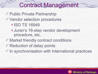 Contract Management
Public Private Partnership
Vendor selection procedures
ISO TS 16949
Juran’s 16-step vendor development
procedure, etc.
Market friendly contract conditions
Reduction of delay points
In synchronisation with International practices

Ministry of Railways

 