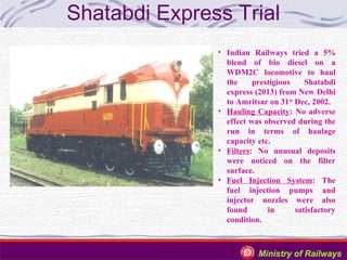Shatabdi Express Trial
• Indian Railways tried a 5%
blend of bio diesel on a
WDM2C locomotive to haul
the
prestigious
Shatabdi
express (2013) from New Delhi
to Amritsar on 31st Dec, 2002.
• Hauling Capacity: No adverse
effect was observed during the
run in terms of haulage
capacity etc.
• Filters: No unusual deposits
were noticed on the filter
surface.
• Fuel Injection System: The
fuel injection pumps and
injector nozzles were also
found
in
satisfactory
condition.

Ministry of Railways

 