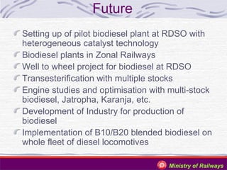 Future
Setting up of pilot biodiesel plant at RDSO with
heterogeneous catalyst technology
Biodiesel plants in Zonal Railways
Well to wheel project for biodiesel at RDSO
Transesterification with multiple stocks
Engine studies and optimisation with multi-stock
biodiesel, Jatropha, Karanja, etc.
Development of Industry for production of
biodiesel
Implementation of B10/B20 blended biodiesel on
whole fleet of diesel locomotives
Ministry of Railways

 