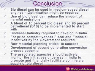 Conclusion
Bio diesel can be used in medium-speed diesel
engines – Optimisation might be required
Use of bio diesel can reduce the amount of
harmful emissions
A blend of 10 percent bio diesel and 90 percent
petrodiesel (B10) to be implemented to start
with
Biodiesel Industry required to develop in India
For price competitiveness Fiscal and Financial
incentives by the Government required
Raw material planning critical to success
Development of second generation conversion
process essential
The associated agencies should actively
monitor the initiatives underway in India to
promote and financially facilitate commercial
supply of bio diesel
Ministry of Railways

 