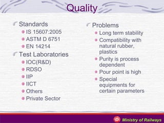 Quality
Standards

IS 15607:2005
ASTM D 6751
EN 14214

Test Laboratories
IOC(R&D)
RDSO
IIP
IICT
Others
Private Sector

Problems

Long term stability
Compatibility with
natural rubber,
plastics
Purity is process
dependent
Pour point is high
Special
equipments for
certain parameters

Ministry of Railways

 
