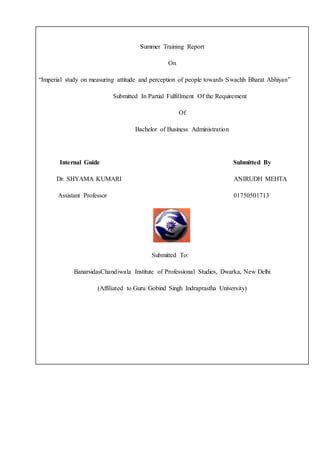 Summer Training Report
On
“Imperial study on measuring attitude and perception of people towards Swachh Bharat Abhiyan”
Submitted In Partial Fulfillment Of the Requirement
Of
Bachelor of Business Administration
Internal Guide Submitted By
Dr. SHYAMA KUMARI ANIRUDH MEHTA
Assistant Professor 01750501713
Submitted To:
BanarsidasChandiwala Institute of Professional Studies, Dwarka, New Delhi
(Affiliated to Guru Gobind Singh Indraprastha University)
 