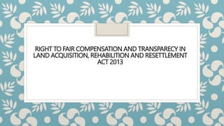 RIGHT TO FAIR COMPENSATION AND TRANSPARECY IN
LAND ACQUISITION, REHABILITION AND RESETTLEMENT
ACT 2013
 