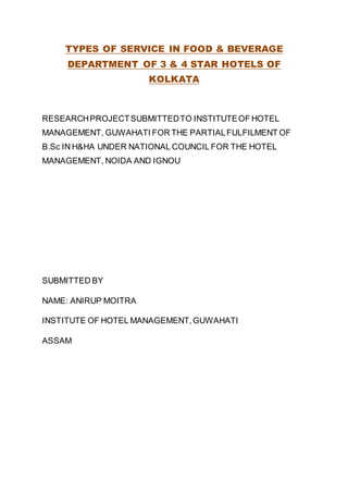 TYPES OF SERVICE IN FOOD & BEVERAGE
DEPARTMENT OF 3 & 4 STAR HOTELS OF
KOLKATA
RESEARCHPROJECTSUBMITTEDTO INSTITUTEOF HOTEL
MANAGEMENT, GUWAHATI FOR THE PARTIALFULFILMENT OF
B.Sc IN H&HA UNDER NATIONAL COUNCIL FOR THE HOTEL
MANAGEMENT, NOIDA AND IGNOU
SUBMITTED BY
NAME: ANIRUP MOITRA
INSTITUTE OF HOTEL MANAGEMENT,GUWAHATI
ASSAM
 