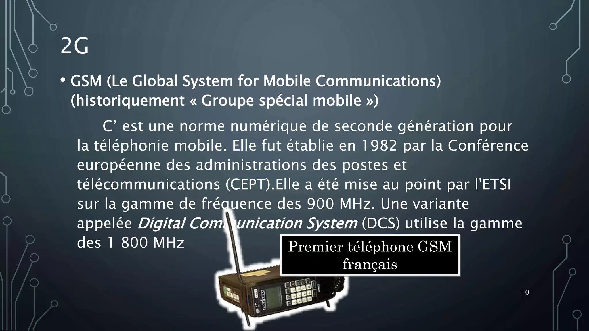 2G
• GSM (Le Global System for Mobile Communications)
(historiquement « Groupe spécial mobile »)
C’ est une norme numérique de seconde génération pour
la téléphonie mobile. Elle fut établie en 1982 par la Conférence
européenne des administrations des postes et
télécommunications (CEPT).Elle a été mise au point par l'ETSI
sur la gamme de fréquence des 900 MHz. Une variante
appelée Digital Communication System (DCS) utilise la gamme
des 1 800 MHz Premier téléphone GSM
français
10
 
