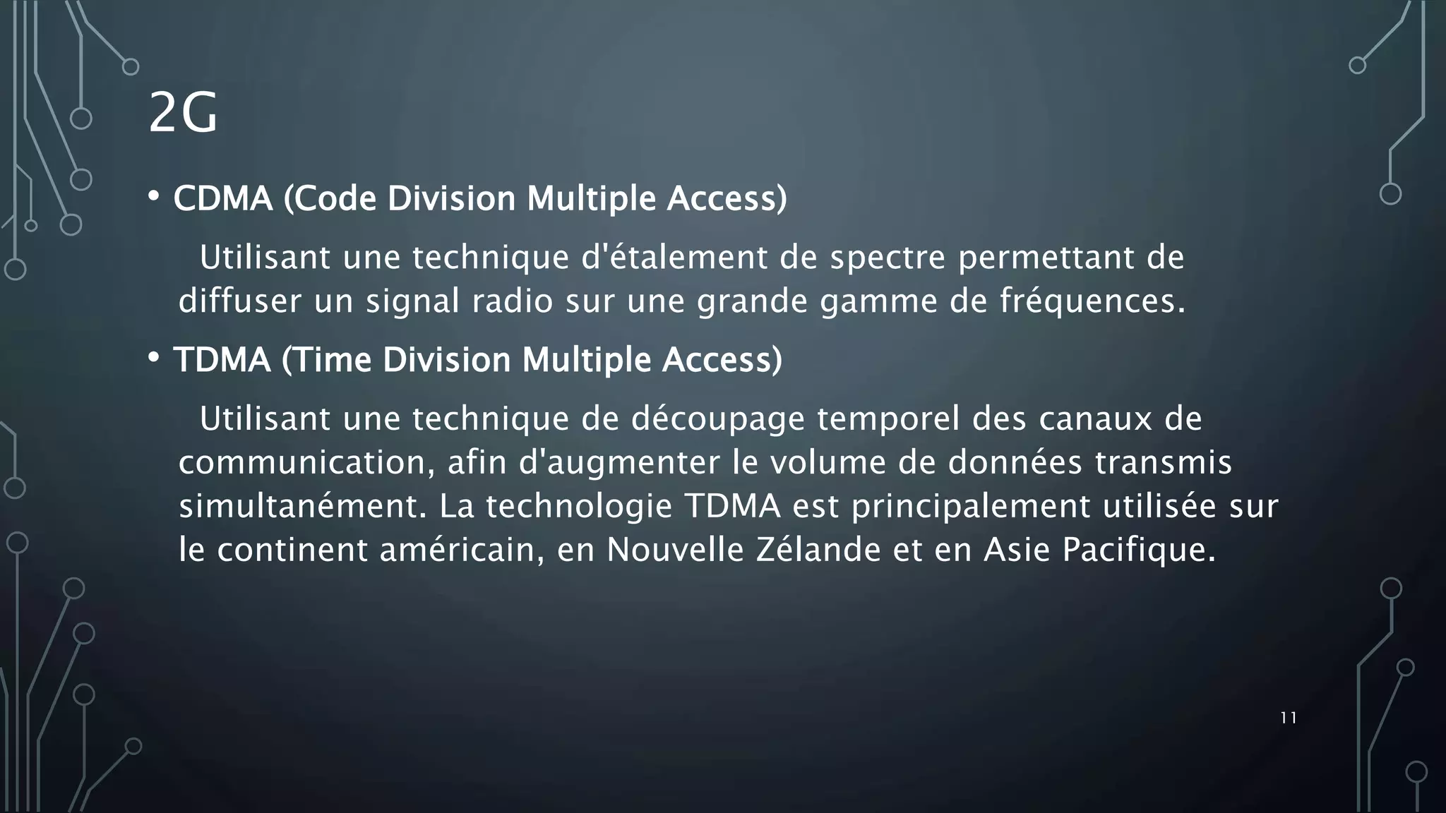 • CDMA (Code Division Multiple Access)
Utilisant une technique d'étalement de spectre permettant de
diffuser un signal radio sur une grande gamme de fréquences.
• TDMA (Time Division Multiple Access)
Utilisant une technique de découpage temporel des canaux de
communication, afin d'augmenter le volume de données transmis
simultanément. La technologie TDMA est principalement utilisée sur
le continent américain, en Nouvelle Zélande et en Asie Pacifique.
2G
11
 