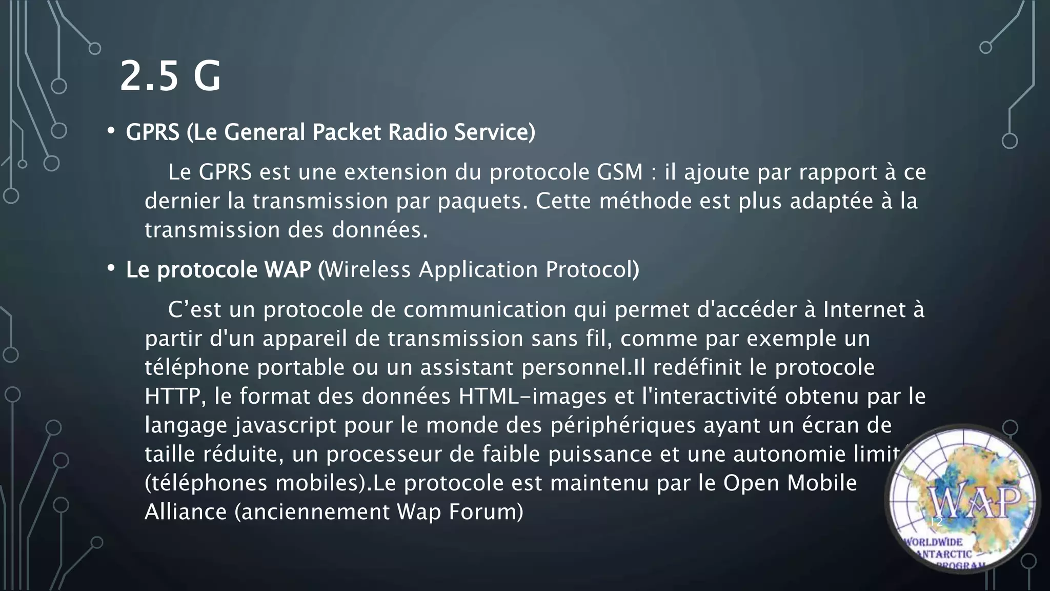 2.5 G
• GPRS (Le General Packet Radio Service)
Le GPRS est une extension du protocole GSM : il ajoute par rapport à ce
dernier la transmission par paquets. Cette méthode est plus adaptée à la
transmission des données.
• Le protocole WAP (Wireless Application Protocol)
C’est un protocole de communication qui permet d'accéder à Internet à
partir d'un appareil de transmission sans fil, comme par exemple un
téléphone portable ou un assistant personnel.Il redéfinit le protocole
HTTP, le format des données HTML-images et l'interactivité obtenu par le
langage javascript pour le monde des périphériques ayant un écran de
taille réduite, un processeur de faible puissance et une autonomie limitée
(téléphones mobiles).Le protocole est maintenu par le Open Mobile
Alliance (anciennement Wap Forum) 12
 