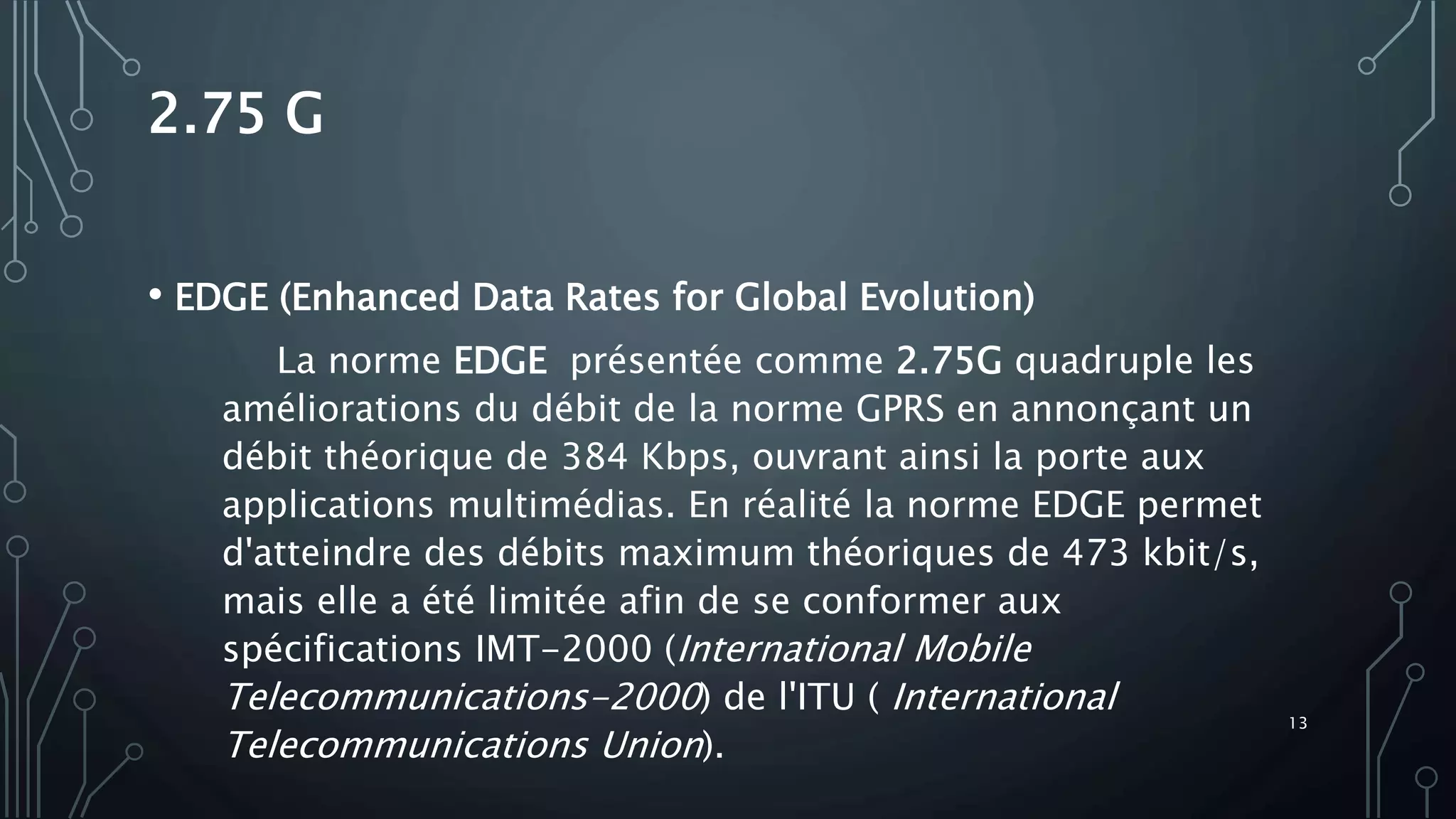 2.75 G
• EDGE (Enhanced Data Rates for Global Evolution)
La norme EDGE présentée comme 2.75G quadruple les
améliorations du débit de la norme GPRS en annonçant un
débit théorique de 384 Kbps, ouvrant ainsi la porte aux
applications multimédias. En réalité la norme EDGE permet
d'atteindre des débits maximum théoriques de 473 kbit/s,
mais elle a été limitée afin de se conformer aux
spécifications IMT-2000 (International Mobile
Telecommunications-2000) de l'ITU ( International
Telecommunications Union).
13
 