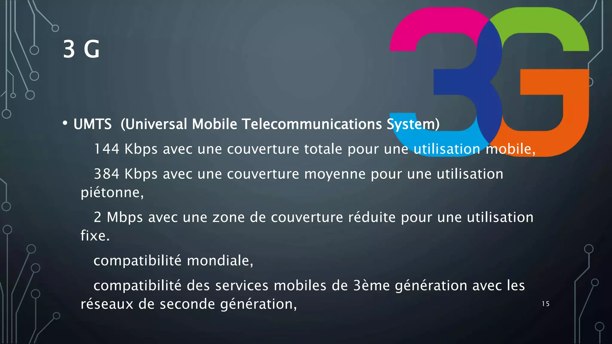 3 G
• UMTS (Universal Mobile Telecommunications System)
144 Kbps avec une couverture totale pour une utilisation mobile,
384 Kbps avec une couverture moyenne pour une utilisation
piétonne,
2 Mbps avec une zone de couverture réduite pour une utilisation
fixe.
compatibilité mondiale,
compatibilité des services mobiles de 3ème génération avec les
réseaux de seconde génération, 15
 