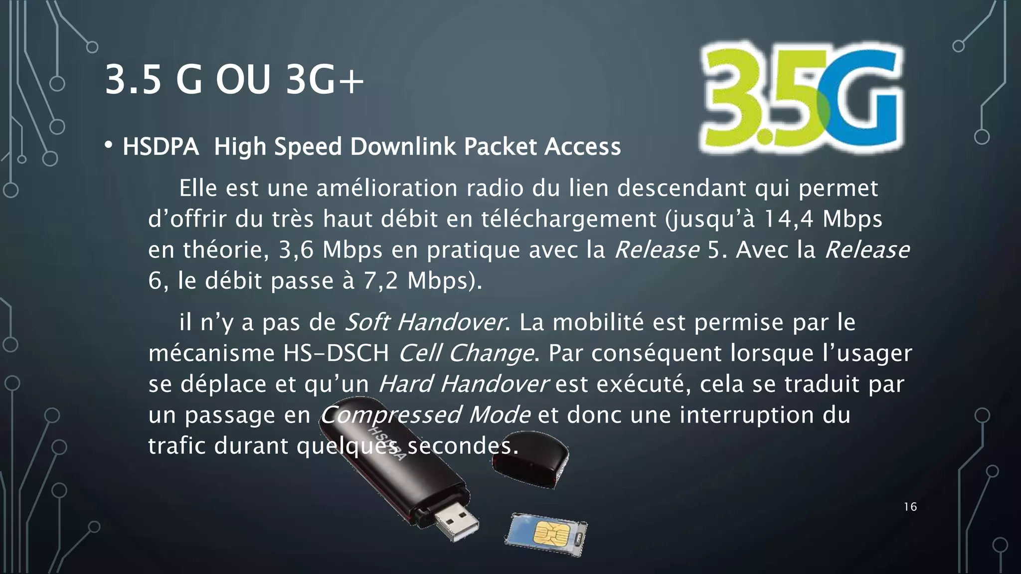 3.5 G OU 3G+
• HSDPA High Speed Downlink Packet Access
Elle est une amélioration radio du lien descendant qui permet
d’offrir du très haut débit en téléchargement (jusqu’à 14,4 Mbps
en théorie, 3,6 Mbps en pratique avec la Release 5. Avec la Release
6, le débit passe à 7,2 Mbps).
il n’y a pas de Soft Handover. La mobilité est permise par le
mécanisme HS-DSCH Cell Change. Par conséquent lorsque l’usager
se déplace et qu’un Hard Handover est exécuté, cela se traduit par
un passage en Compressed Mode et donc une interruption du
trafic durant quelques secondes.
16
 