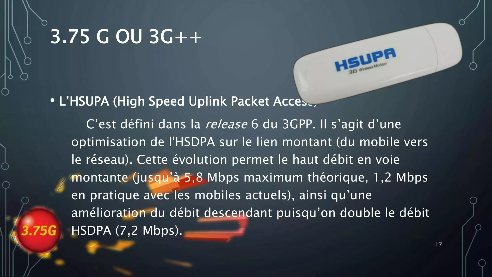 3.75 G OU 3G++
• L’HSUPA (High Speed Uplink Packet Access)
C’est défini dans la release 6 du 3GPP. Il s’agit d’une
optimisation de l'HSDPA sur le lien montant (du mobile vers
le réseau). Cette évolution permet le haut débit en voie
montante (jusqu’à 5,8 Mbps maximum théorique, 1,2 Mbps
en pratique avec les mobiles actuels), ainsi qu’une
amélioration du débit descendant puisqu’on double le débit
HSDPA (7,2 Mbps).
17
 