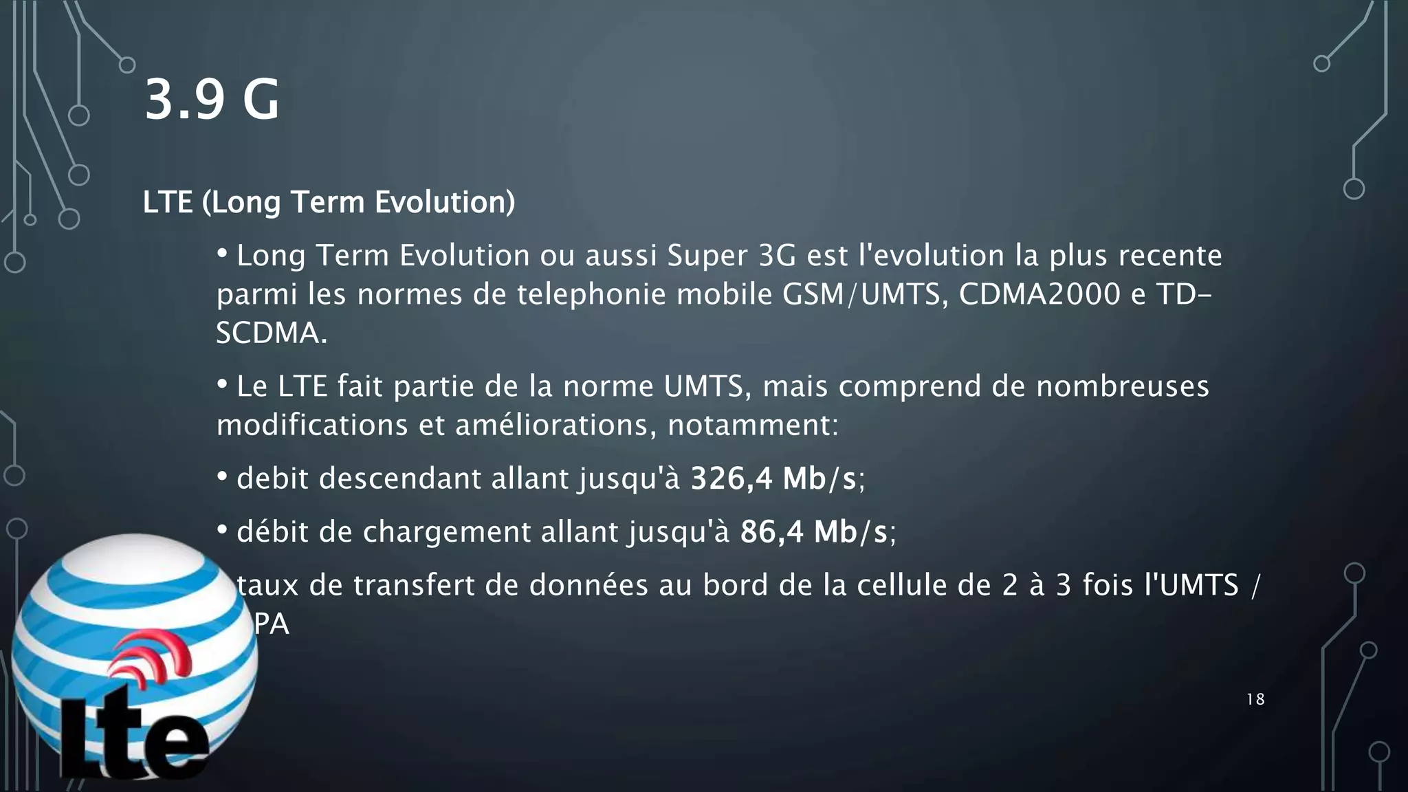 3.9 G
LTE (Long Term Evolution)
• Long Term Evolution ou aussi Super 3G est l'evolution la plus recente
parmi les normes de telephonie mobile GSM/UMTS, CDMA2000 e TD-
SCDMA.
• Le LTE fait partie de la norme UMTS, mais comprend de nombreuses
modifications et améliorations, notamment:
• debit descendant allant jusqu'à 326,4 Mb/s;
• débit de chargement allant jusqu'à 86,4 Mb/s;
• taux de transfert de données au bord de la cellule de 2 à 3 fois l'UMTS /
HSPA
18
 