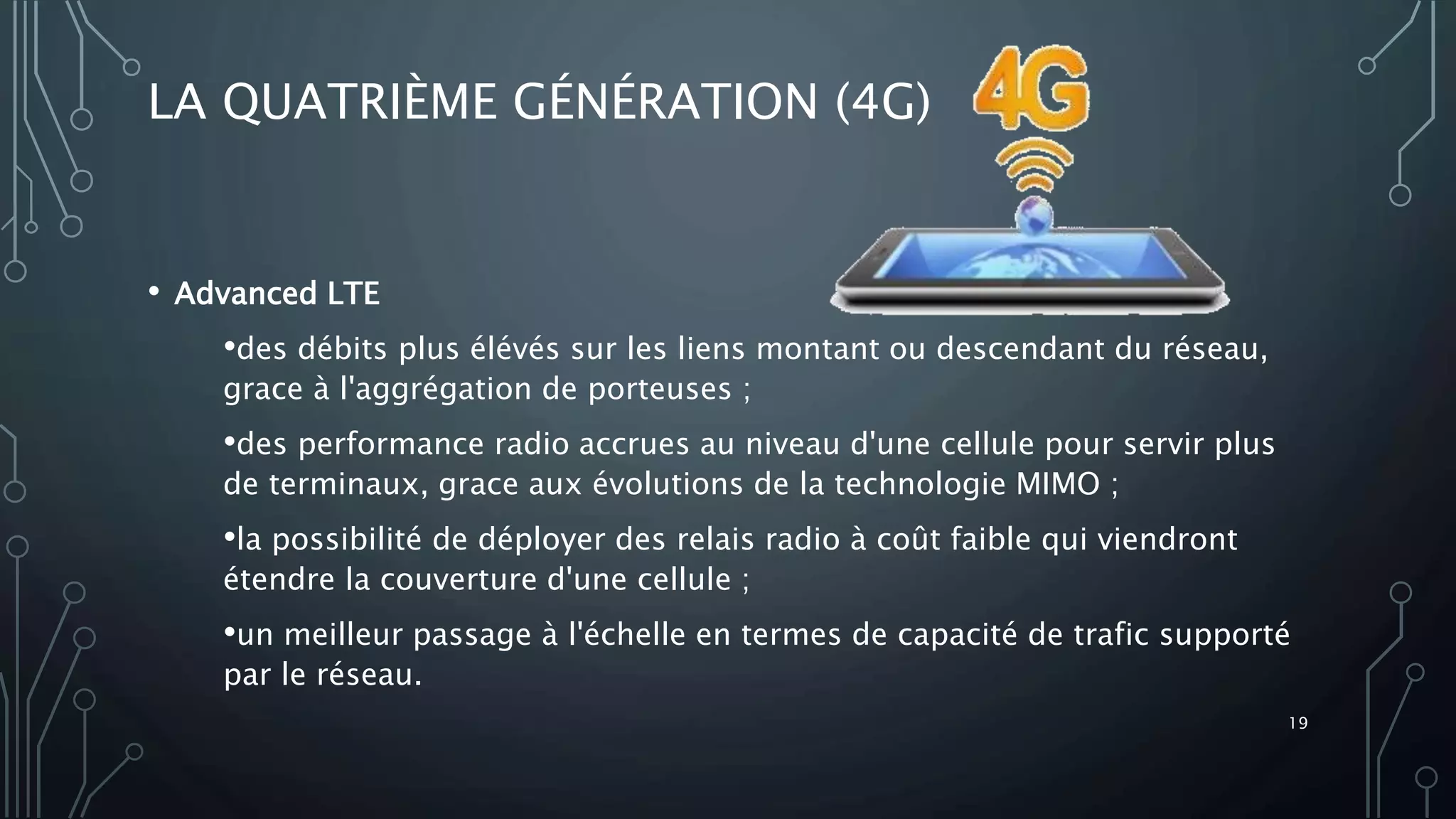 LA QUATRIÈME GÉNÉRATION (4G)
• Advanced LTE
•des débits plus élévés sur les liens montant ou descendant du réseau,
grace à l'aggrégation de porteuses ;
•des performance radio accrues au niveau d'une cellule pour servir plus
de terminaux, grace aux évolutions de la technologie MIMO ;
•la possibilité de déployer des relais radio à coût faible qui viendront
étendre la couverture d'une cellule ;
•un meilleur passage à l'échelle en termes de capacité de trafic supporté
par le réseau.
19
 