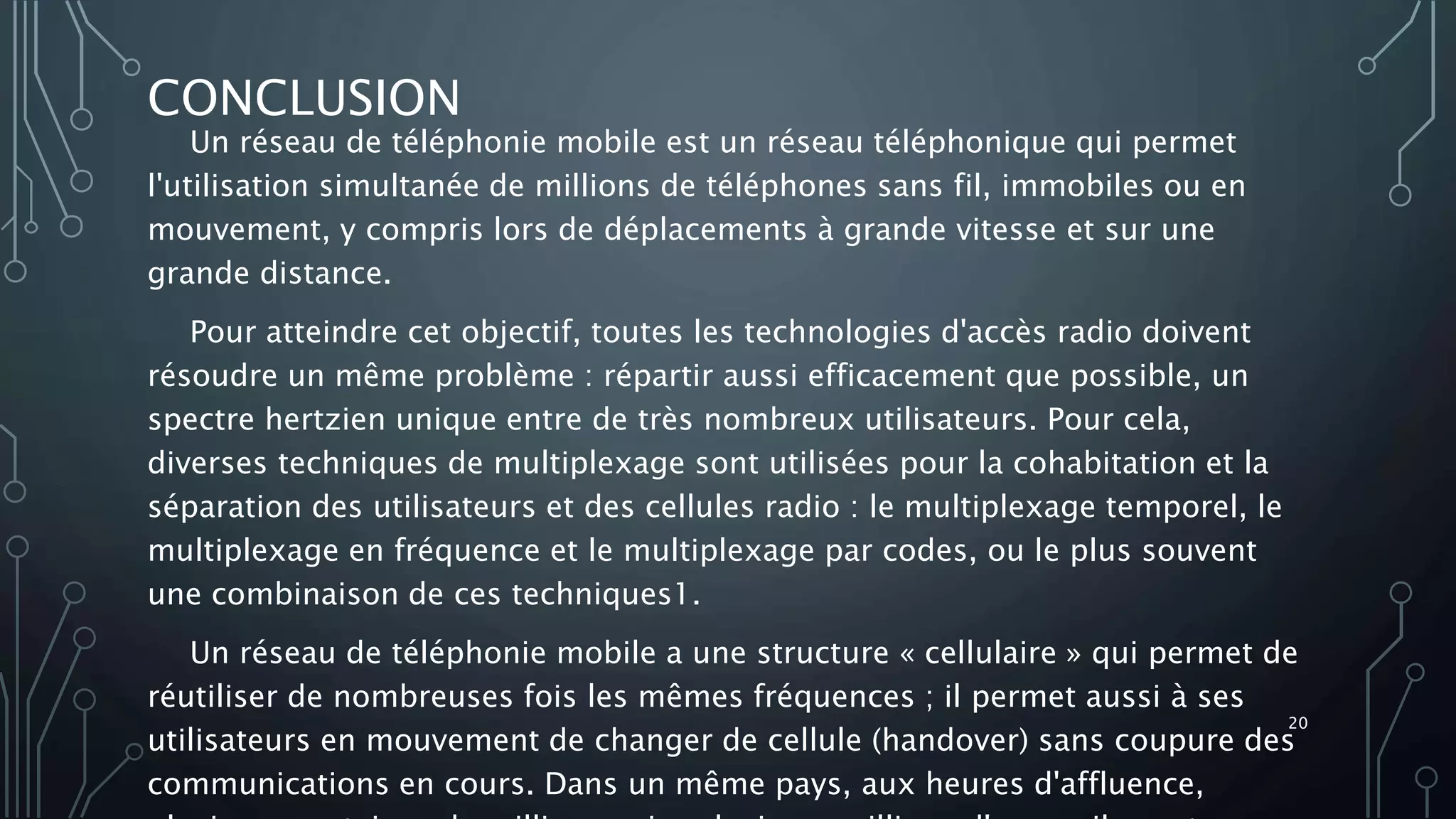 CONCLUSION
Un réseau de téléphonie mobile est un réseau téléphonique qui permet
l'utilisation simultanée de millions de téléphones sans fil, immobiles ou en
mouvement, y compris lors de déplacements à grande vitesse et sur une
grande distance.
Pour atteindre cet objectif, toutes les technologies d'accès radio doivent
résoudre un même problème : répartir aussi efficacement que possible, un
spectre hertzien unique entre de très nombreux utilisateurs. Pour cela,
diverses techniques de multiplexage sont utilisées pour la cohabitation et la
séparation des utilisateurs et des cellules radio : le multiplexage temporel, le
multiplexage en fréquence et le multiplexage par codes, ou le plus souvent
une combinaison de ces techniques1.
Un réseau de téléphonie mobile a une structure « cellulaire » qui permet de
réutiliser de nombreuses fois les mêmes fréquences ; il permet aussi à ses
utilisateurs en mouvement de changer de cellule (handover) sans coupure des
communications en cours. Dans un même pays, aux heures d'affluence,
20
 