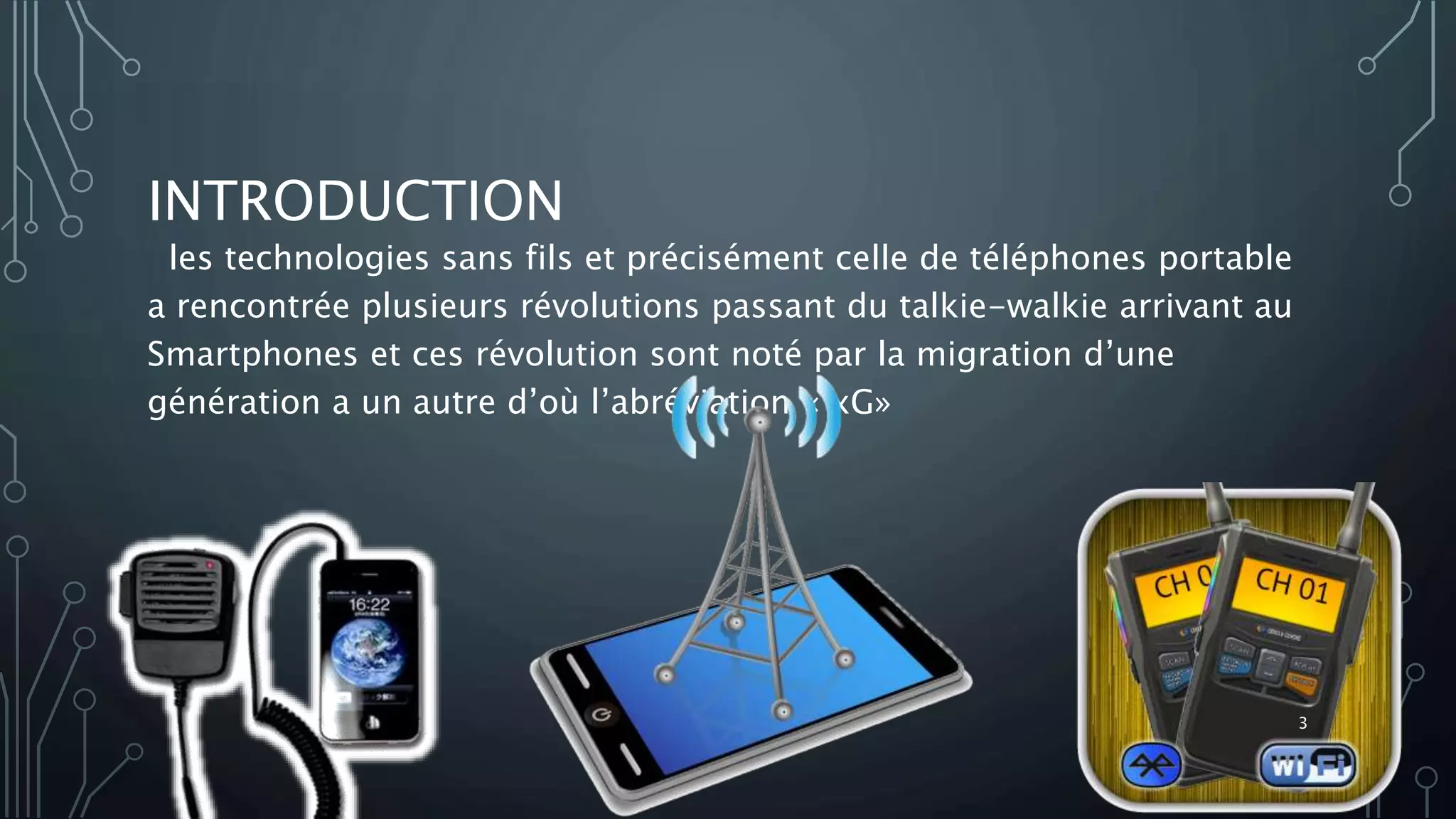 INTRODUCTION
les technologies sans fils et précisément celle de téléphones portable
a rencontrée plusieurs révolutions passant du talkie-walkie arrivant au
Smartphones et ces révolution sont noté par la migration d’une
génération a un autre d’où l’abréviation « xG»
3
 