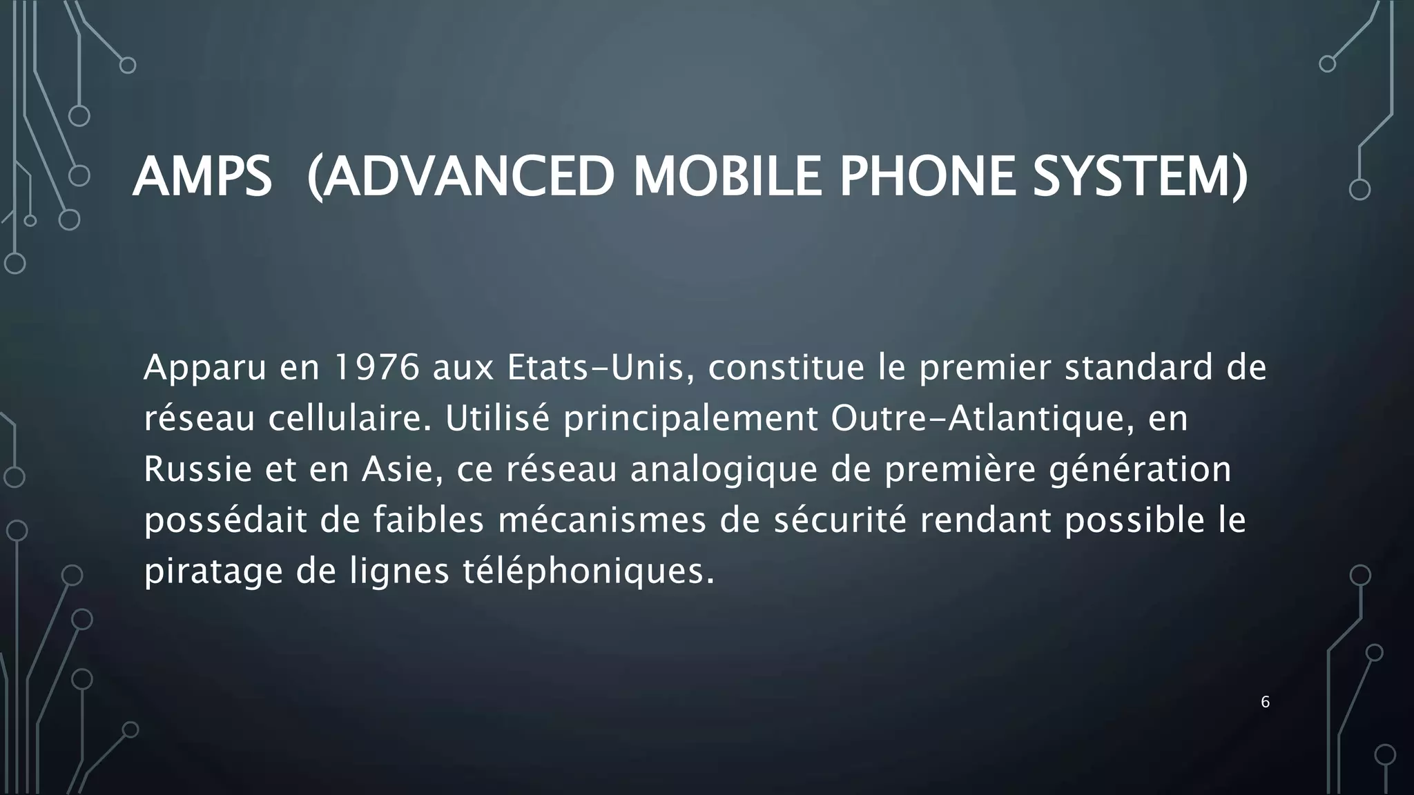 AMPS (ADVANCED MOBILE PHONE SYSTEM)
Apparu en 1976 aux Etats-Unis, constitue le premier standard de
réseau cellulaire. Utilisé principalement Outre-Atlantique, en
Russie et en Asie, ce réseau analogique de première génération
possédait de faibles mécanismes de sécurité rendant possible le
piratage de lignes téléphoniques.
6
 