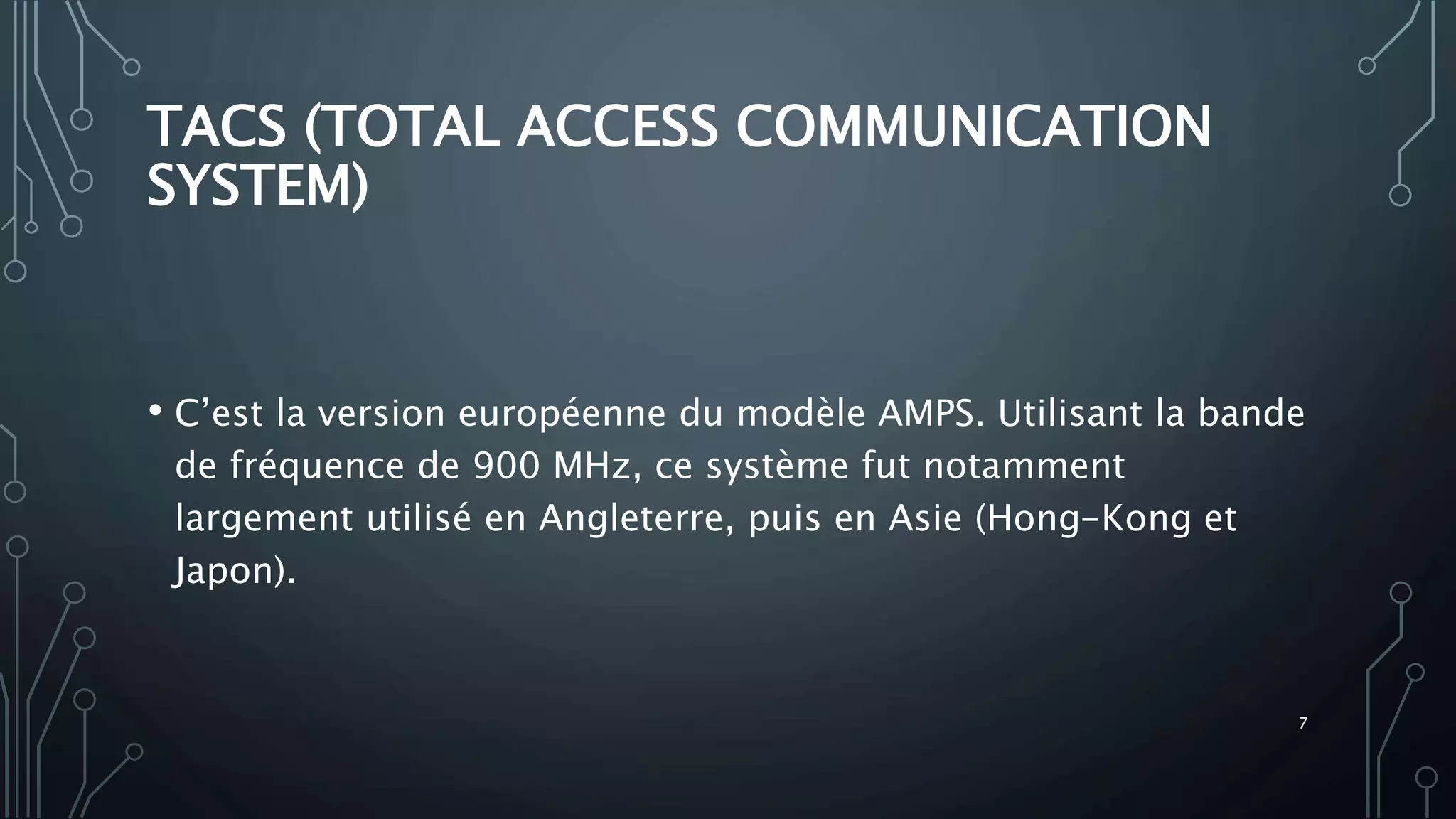 TACS (TOTAL ACCESS COMMUNICATION
SYSTEM)
• C’est la version européenne du modèle AMPS. Utilisant la bande
de fréquence de 900 MHz, ce système fut notamment
largement utilisé en Angleterre, puis en Asie (Hong-Kong et
Japon).
7
 