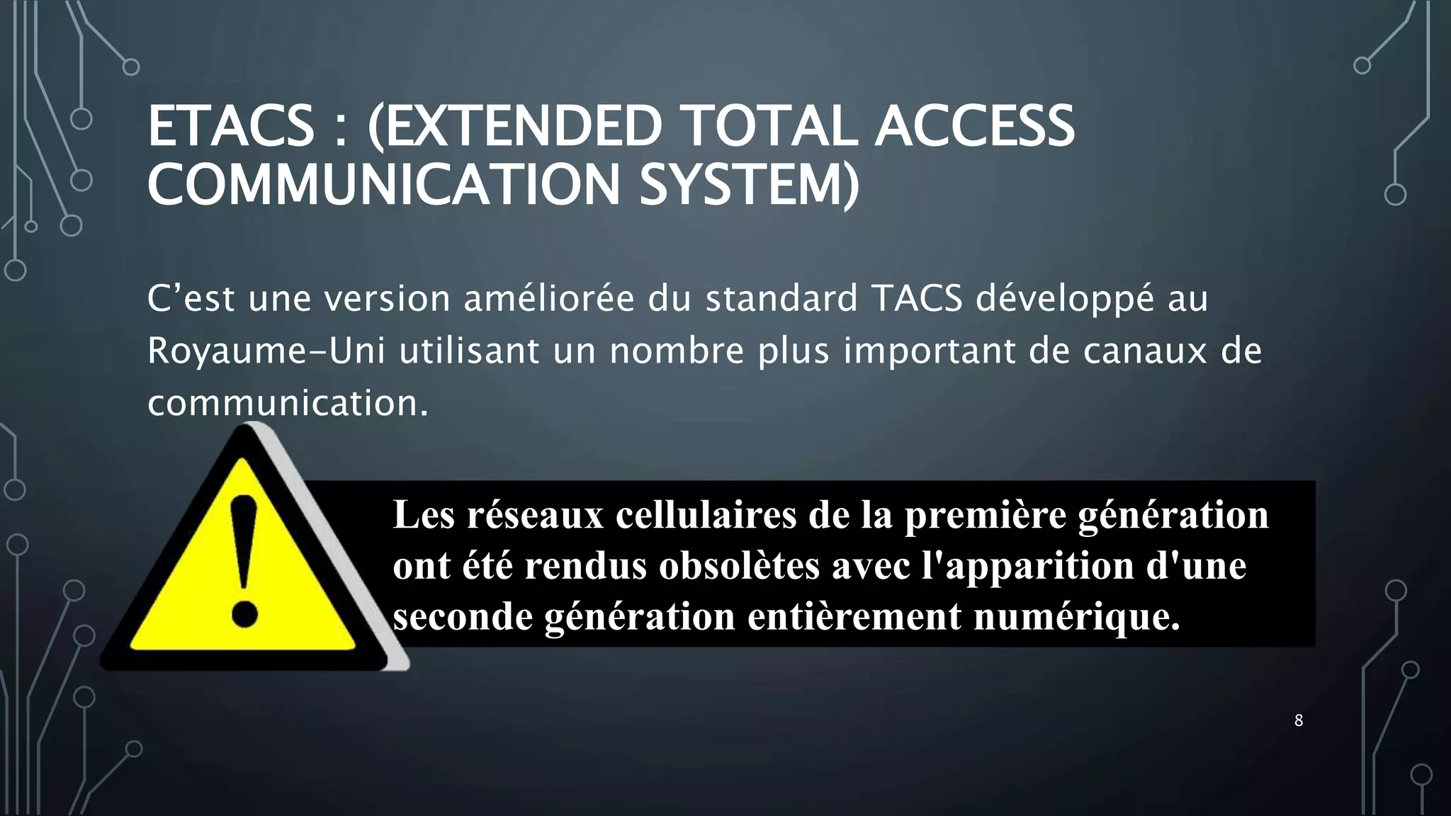 ETACS : (EXTENDED TOTAL ACCESS
COMMUNICATION SYSTEM)
C’est une version améliorée du standard TACS développé au
Royaume-Uni utilisant un nombre plus important de canaux de
communication.
Les réseaux cellulaires de la première génération
ont été rendus obsolètes avec l'apparition d'une
seconde génération entièrement numérique.
8
 