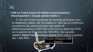 2G
• GSM (Le Global System for Mobile Communications)
(historiquement « Groupe spécial mobile »)
C’ est une norme numérique de seconde génération pour
la téléphonie mobile. Elle fut établie en 1982 par la Conférence
européenne des administrations des postes et
télécommunications (CEPT).Elle a été mise au point par l'ETSI
sur la gamme de fréquence des 900 MHz. Une variante
appelée Digital Communication System (DCS) utilise la gamme
des 1 800 MHz Premier téléphone GSM
français
10
 