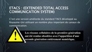 ETACS : (EXTENDED TOTAL ACCESS
COMMUNICATION SYSTEM)
C’est une version améliorée du standard TACS développé au
Royaume-Uni utilisant un nombre plus important de canaux de
communication.
Les réseaux cellulaires de la première génération
ont été rendus obsolètes avec l'apparition d'une
seconde génération entièrement numérique.
8
 