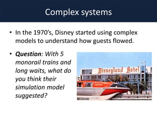 Complex systems
• In the 1970’s, Disney started using complex
models to understand how guests flowed.
• Question: With 5
monorail trains and
long waits, what do
you think their
simulation model
suggested?
 