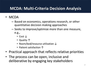 MCDA: Multi-Criteria Decision Analysis
• MCDA
– Based on economics, operations research, or other
quantitative decision making approaches
– Seeks to improve/optimize more than one measure,
e.g.,
• Cost ↓
• Quality ↑
• Room/bed/resource utilization ↓
• Patient satisfaction ↑
• Practical approach that reflects relative priorities
• The process can be open, inclusive and
deliberative by engaging key stakeholders
17
 