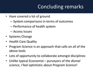 Concluding remarks
• Have covered a lot of ground
– System comparisons in terms of outcomes
– Performance of health system
– Access issues
• Systems Change
• Health Care Quality
• Program Science is an approach that calls on all of the
above tools
• Lots of opportunity to collaborate amongst disciplines
• Unlike typical Economist – purveyors of the dismal
science, I feel optimistic about Program Science!
 