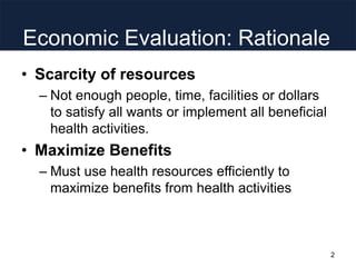Economic Evaluation: Rationale
• Scarcity of resources
– Not enough people, time, facilities or dollars
to satisfy all wants or implement all beneficial
health activities.
• Maximize Benefits
– Must use health resources efficiently to
maximize benefits from health activities
2
 