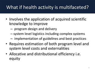What if health activity is multifaceted?
• Involves the application of acquired scientific
knowledge to improve
– program design and delivery
– system level logistics including complex systems
– implementation of guidelines and best practices
• Requires estimation of both program level and
system level costs and externalities
• Allocative and distributional efficiency i.e.
equity
4
 