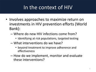 In the context of HIV
• Involves approaches to maximize return on
investments in HIV prevention efforts (World
Bank):
– Where do new HIV infections come from?
• Identifying at risk populations, targeted testing
– What interventions do we have?
• beyond treatment to improve adherence and
effectiveness
– How do we implement, monitor and evaluate
these interventions?
5
 