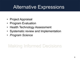 Alternative Expressions
• Project Appraisal
• Program Evaluation
• Health Technology Assessment
• Systematic review and Implementation
• Program Science
Making Informed Decisions
6
 