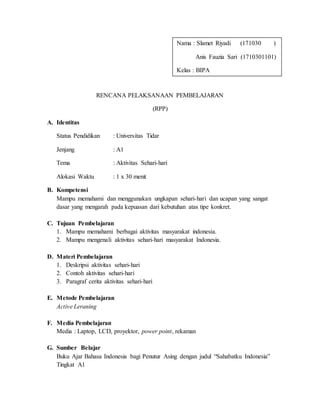 RENCANA PELAKSANAAN PEMBELAJARAN
(RPP)
A. Identitas
Status Pendidikan : Universitas Tidar
Jenjang : A1
Tema : Aktivitas Sehari-hari
Alokasi Waktu : 1 x 30 menit
B. Kompetensi
Mampu memahami dan menggunakan ungkapan sehari-hari dan ucapan yang sangat
dasar yang mengarah pada kepuasan dari kebutuhan atas tipe konkret.
C. Tujuan Pembelajaran
1. Mampu memahami berbagai aktivitas masyarakat indonesia.
2. Mampu mengenali aktivitas sehari-hari masyarakat Indonesia.
D. Materi Pembelajaran
1. Deskripsi aktivitas sehari-hari
2. Contoh aktivitas sehari-hari
3. Paragraf cerita aktivitas sehari-hari
E. Metode Pembelajaran
Active Leraning
F. Media Pembelajaran
Media : Laptop, LCD, proyektor, power point, rekaman
G. Sumber Belajar
Buku Ajar Bahasa Indonesia bagi Penutur Asing dengan judul “Sahabatku Indonesia”
Tingkat A1
Nama : Slamet Riyadi (171030 )
Anis Fauzia Sari (1710301101)
Kelas : BIPA
 