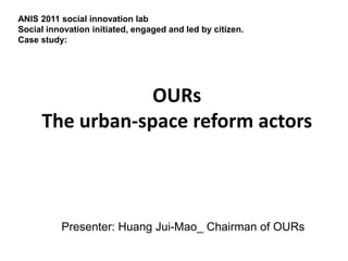 ANIS 2011 social innovation lab
Social innovation initiated, engaged and led by citizen.
Case study:




                 OURs
     The urban-space reform actors



          Presenter: Huang Jui-Mao_ Chairman of OURs
 