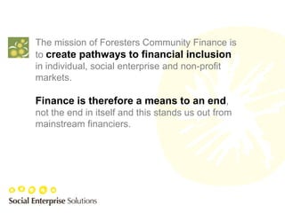 The mission of Foresters Community Finance is
to create pathways to financial inclusion
in individual, social enterprise and non-profit
markets.

Finance is therefore a means to an end,
not the end in itself and this stands us out from
mainstream financiers.
 