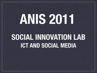 ANIS 2011
SOCIAL INNOVATION LAB
  ICT AND SOCIAL MEDIA 
 