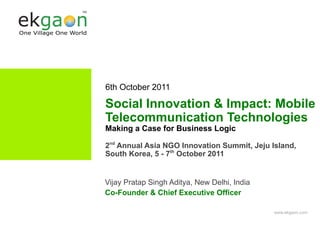 6th October 2011

Social Innovation & Impact: Mobile
Telecommunication Technologies
Making a Case for Business Logic

2nd Annual Asia NGO Innovation Summit, Jeju Island,
South Korea, 5 - 7th October 2011


Vijay Pratap Singh Aditya, New Delhi, India
Co-Founder & Chief Executive Officer

                                              www.ekgaon.com
 