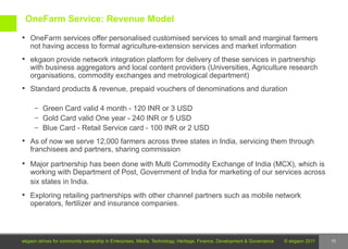 OneFarm Service: Revenue Model
 OneFarm services offer personalised customised services to small and marginal farmers
   not having access to formal agriculture-extension services and market information
 ekgaon provide network integration platform for delivery of these services in partnership
   with business aggregators and local content providers (Universities, Agriculture research
   organisations, commodity exchanges and metrological department)
 Standard products & revenue, prepaid vouchers of denominations and duration

     – Green Card valid 4 month - 120 INR or 3 USD
     – Gold Card valid One year - 240 INR or 5 USD
     – Blue Card - Retail Service card - 100 INR or 2 USD

 As of now we serve 12,000 farmers across three states in India, servicing them through
   franchisees and partners, sharing commission
 Major partnership has been done with Multi Commodity Exchange of India (MCX), which is
   working with Department of Post, Government of India for marketing of our services across
   six states in India.
 Exploring retailing partnerships with other channel partners such as mobile network
   operators, fertilizer and insurance companies.




ekgaon strives for community ownership in Enterprises, Media, Technology, Heritage, Finance, Development & Governance   © ekgaon 2011   11
 