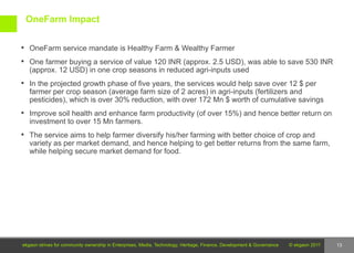 OneFarm Impact

 OneFarm service mandate is Healthy Farm & Wealthy Farmer

 One farmer buying a service of value 120 INR (approx. 2.5 USD), was able to save 530 INR
   (approx. 12 USD) in one crop seasons in reduced agri-inputs used
 In the projected growth phase of five years, the services would help save over 12 $ per
   farmer per crop season (average farm size of 2 acres) in agri-inputs (fertilizers and
   pesticides), which is over 30% reduction, with over 172 Mn $ worth of cumulative savings
 Improve soil health and enhance farm productivity (of over 15%) and hence better return on
   investment to over 15 Mn farmers.
 The service aims to help farmer diversify his/her farming with better choice of crop and
   variety as per market demand, and hence helping to get better returns from the same farm,
   while helping secure market demand for food.




ekgaon strives for community ownership in Enterprises, Media, Technology, Heritage, Finance, Development & Governance   © ekgaon 2011   13
 