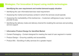 Strategies: For Innovation & Impact using mobile technologies

   Identifying the user requirement and market demand-supply situation
 Identifying the user information/services need requirement

 Assessing the market and business context in which the services would operate

 Assessing the marketability of the tool/service – Customers willingness to pay / service
   provider to pay
 Identifying the delivery mode and delivery channel for enabling the services and providing
   service support


 Information Product Design for Identified Market

 Content Packaging – Content designed for meeting the need of user segment in market

 Product Design – Ensuring usability and accessibility

 Product Mix – Bundling of utility services for a greater impact




ekgaon strives for community ownership in Enterprises, Media, Technology, Heritage, Finance, Development & Governance   © ekgaon 2011   14
 