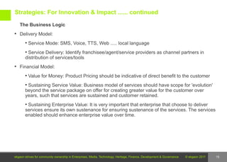 Strategies: For Innovation & Impact ...... continued

   The Business Logic
 Delivery Model:

       • Service Mode: SMS, Voice, TTS, Web ..... local language
       • Service Delivery: Identify franchisee/agent/service providers as channel partners in
       distribution of services/tools
 Financial Model:

       • Value for Money: Product Pricing should be indicative of direct benefit to the customer
       • Sustaining Service Value: Business model of services should have scope for 'evolution'
       beyond the service package on offer for creating greater value for the customer over
       years, such that services are sustained and customer retained.
       • Sustaining Enterprise Value: It is very important that enterprise that choose to deliver
       services ensure its own sustenance for ensuring sustenance of the services. The services
       enabled should enhance enterprise value over time.




ekgaon strives for community ownership in Enterprises, Media, Technology, Heritage, Finance, Development & Governance   © ekgaon 2011   15
 