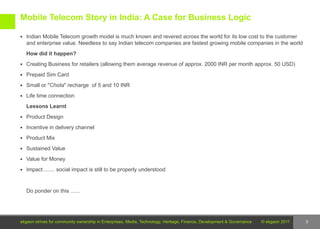 Mobile Telecom Story in India: A Case for Business Logic

 Indian Mobile Telecom growth model is much known and revered across the world for its low cost to the customer
   and enterprise value. Needless to say Indian telecom companies are fastest growing mobile companies in the world
   How did it happen?
 Creating Business for retailers (allowing them average revenue of approx. 2000 INR per month approx. 50 USD)

 Prepaid Sim Card

 Small or "Chota" recharge of 5 and 10 INR

 Life time connection

   Lessons Learnt
 Product Design

 Incentive in delivery channel

 Product Mix

 Sustained Value

 Value for Money

 Impact ....... social impact is still to be properly understood



   Do ponder on this ......




ekgaon strives for community ownership in Enterprises, Media, Technology, Heritage, Finance, Development & Governance   © ekgaon 2011   3
 