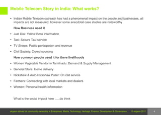 Mobile Telecom Story in India: What works?

 Indian Mobile Telecom outreach has had a phenomenal impact on the people and businesses, all
   impacts are not measured, however some anecdotal case studies are noteworthy
   How Business used it
 Just Dial: Yellow Book information

 Taxi: Secure Taxi service

 TV Shows: Public participation and revenue

 Civil Society: Crowd sourcing

   How common people used it for there livelihoods
 Women Vegetable Vendor in Tamilnadu: Demand & Supply Management

 General Store: Home delivery

 Rickshaw & Auto-Rickshaw Puller: On call service

 Farmers: Connecting with local markets and dealers

 Women: Personal health information



   What is the social impact here ......do think



ekgaon strives for community ownership in Enterprises, Media, Technology, Heritage, Finance, Development & Governance   © ekgaon 2011   4
 