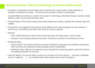 Social Innovation: Not just technology, business model needed
 Innovation in application of technology does not all the time create impact, impact depends on
   reception of service/s and scale ....for which sound business model is a prerequisite
   A usable Mobile service/tool is a factor of innovation in technology, information design, business model,
   delivery model, service and enterprise value.
 Product Design: If the product design (assuming already user centric), supports the business logic and
   viability
 Product Mix: In the basket of the products being offered, have value proposition for the customer in
   mind for e.g. Free SMS do not offer much value for a Rural customer
 Delivery:
     – How: A SMS delivery to a farmer who cannot read does not make sense, voice is better
     – Incentive: A service gets delivered only when, the delivery channel is incentivised over time

 Sustained Value:
     – Service Value: The service should have scope of building a ecosystem and enabling a ecosystem,
        which services are sustained as well as greater returns is generated
     – Enterprise Value: Returns to enterprise is very important for sustaining growth, scale and incentive
        for building ecosystem for services
 Value for Money: The service offers a value vis a vis returns from the service..... this logic is defeated
   only for “ringtones”.... :)... for uninitiated India VAS model is built on top of ringtones



ekgaon strives for community ownership in Enterprises, Media, Technology, Heritage, Finance, Development & Governance   © ekgaon 2011   5
 