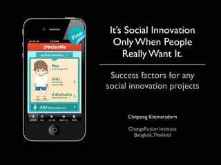 It’s Social Innovation
  Only When People
     Really Want It.

 Success factors for any
social innovation projects


      Chitpong Kittinaradorn

      ChangeFusion Institute
        Bangkok, Thailand
 