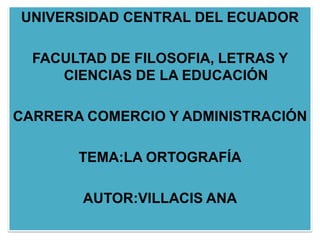 UNIVERSIDAD CENTRAL DEL ECUADOR

  FACULTAD DE FILOSOFIA, LETRAS Y
     CIENCIAS DE LA EDUCACIÓN

CARRERA COMERCIO Y ADMINISTRACIÓN

       TEMA:LA ORTOGRAFÍA

        AUTOR:VILLACIS ANA
 