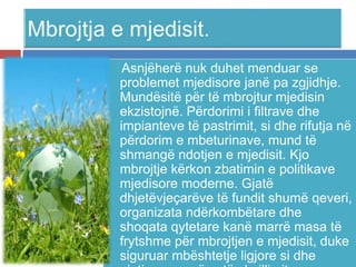 Asnjëherë nuk duhet menduar se
problemet mjedisore janë pa zgjidhje.
Mundësitë për të mbrojtur mjedisin
ekzistojnë. Përdorimi i filtrave dhe
impianteve të pastrimit, si dhe rifutja në
përdorim e mbeturinave, mund të
shmangë ndotjen e mjedisit. Kjo
mbrojtje kërkon zbatimin e politikave
mjedisore moderne. Gjatë
dhjetëvjeçarëve të fundit shumë qeveri,
organizata ndërkombëtare dhe
shoqata qytetare kanë marrë masa të
frytshme për mbrojtjen e mjedisit, duke
siguruar mbështetje ligjore si dhe
 